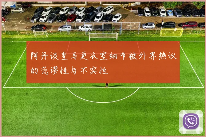 阿丹谈皇马更衣室细节被外界热议的荒谬性与不实性