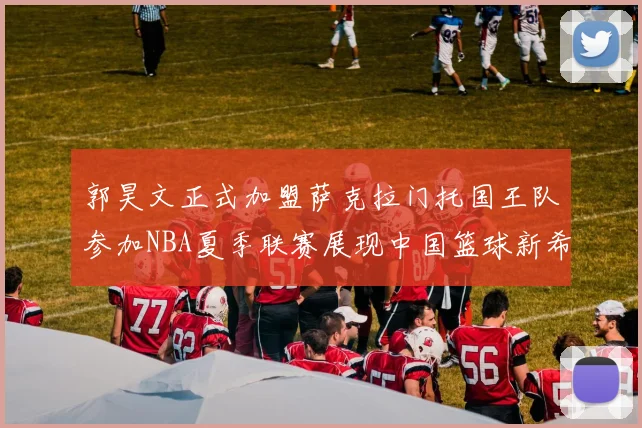 郭昊文正式加盟萨克拉门托国王队参加NBA夏季联赛展现中国篮球新希望