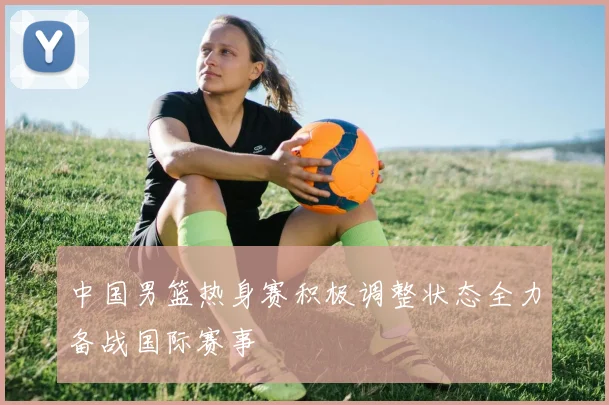 中国男篮热身赛积极调整状态全力备战国际赛事