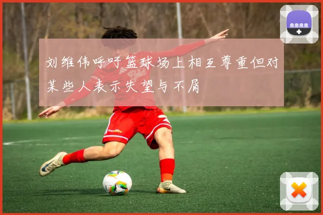 刘维伟呼吁篮球场上相互尊重但对某些人表示失望与不屑