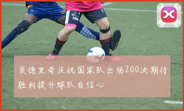 莫德里奇庆祝国家队出场200次期待胜利提升球队自信心