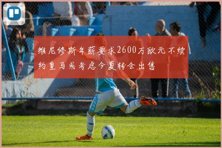 维尼修斯年薪要求2600万欧元不续约皇马或考虑今夏转会出售