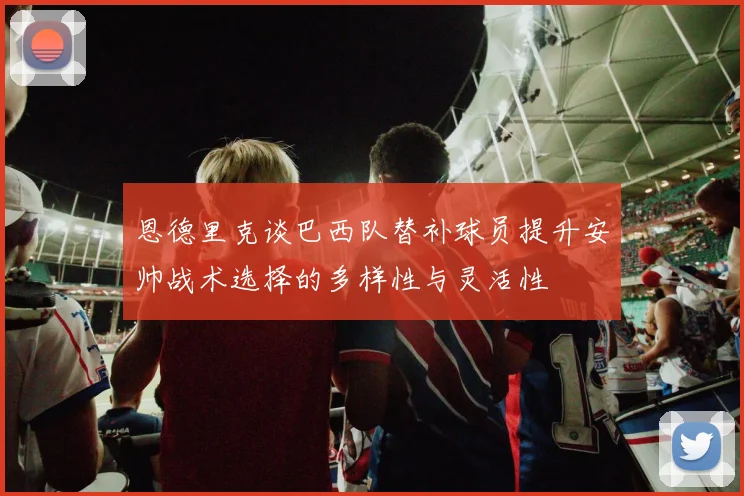 恩德里克谈巴西队替补球员提升安帅战术选择的多样性与灵活性