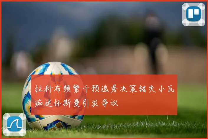 拉科布频繁干预选秀决策错失小瓦痴迷怀斯曼引发争议