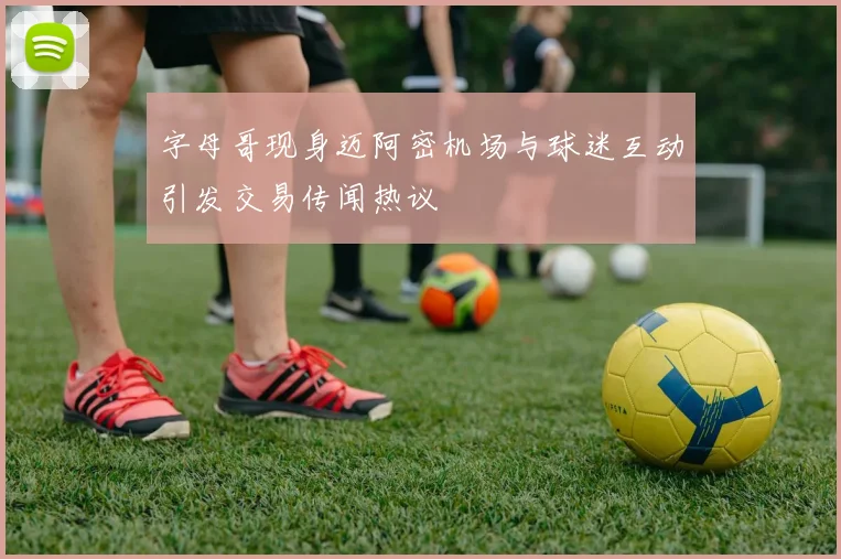字母哥现身迈阿密机场与球迷互动引发交易传闻热议