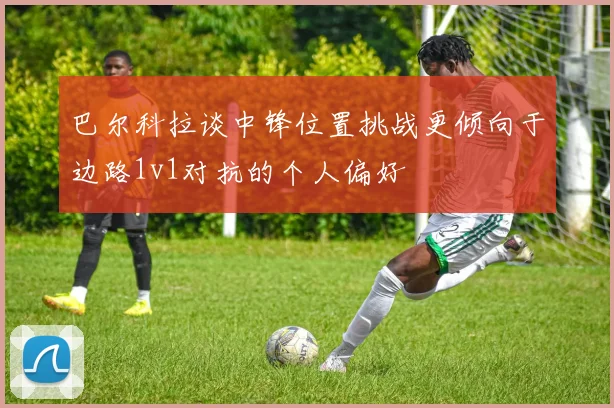 巴尔科拉谈中锋位置挑战更倾向于边路1v1对抗的个人偏好