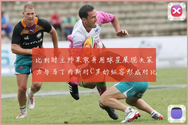 比利时主帅果敢弃用球星展现决策力与马丁内斯对C罗的纵容形成对比