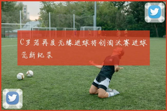 C罗若再度无缘进球将创淘汰赛进球荒新纪录