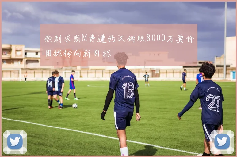 热刺求购M费遭西汉姆联8000万要价困扰转向新目标