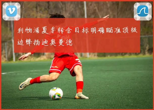 利物浦夏季转会目标明确瞄准顶级边锋扬迪奥曼德