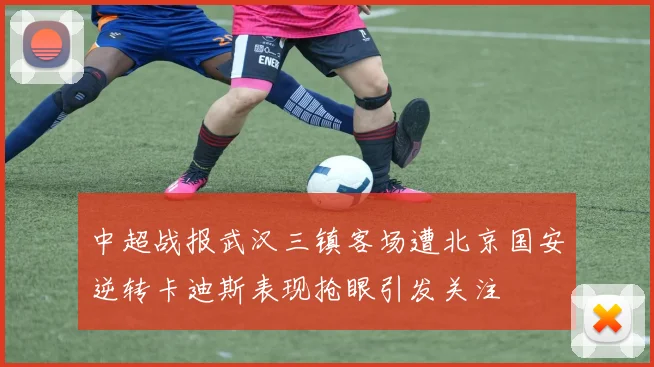 中超战报武汉三镇客场遭北京国安逆转卡迪斯表现抢眼引发关注
