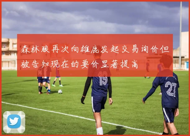 森林狼再次向雄鹿发起交易询价但被告知现在的要价显著提高