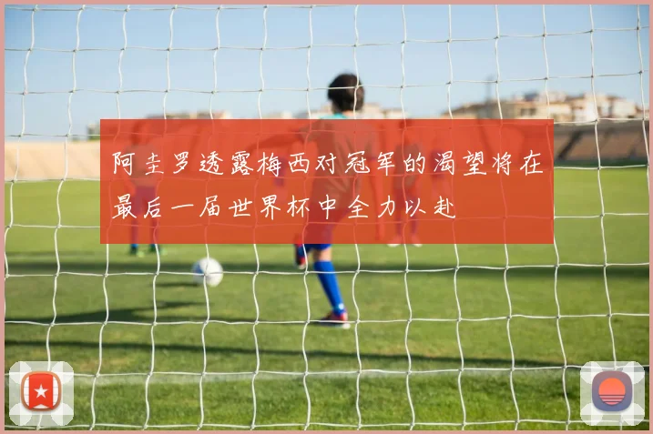 阿圭罗透露梅西对冠军的渴望将在最后一届世界杯中全力以赴