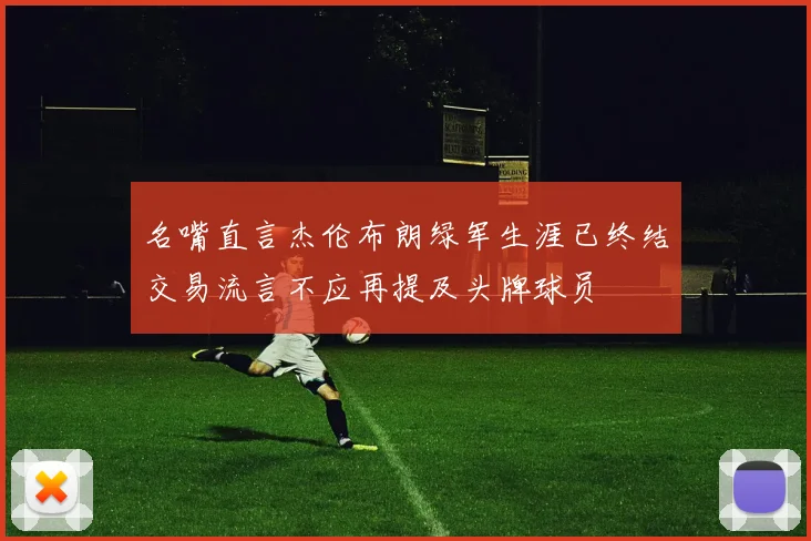 名嘴直言杰伦布朗绿军生涯已终结交易流言不应再提及头牌球员