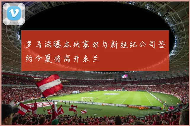 罗马诺曝本纳塞尔与新经纪公司签约今夏将离开米兰