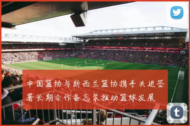 中国篮协与新西兰篮协携手共进签署长期合作备忘录推动篮球发展