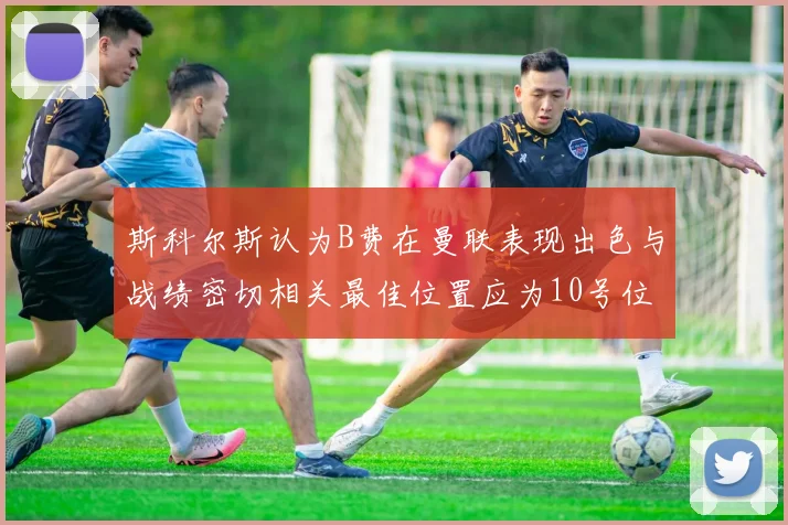 斯科尔斯认为B费在曼联表现出色与战绩密切相关最佳位置应为10号位
