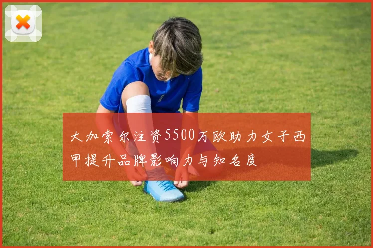 大加索尔注资5500万欧助力女子西甲提升品牌影响力与知名度