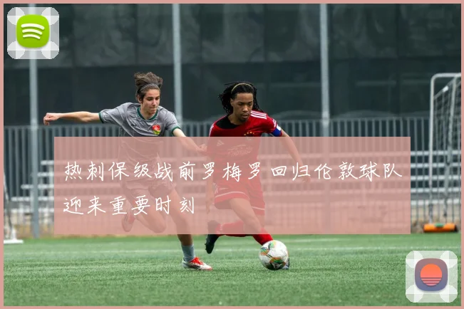 热刺保级战前罗梅罗回归伦敦球队迎来重要时刻
