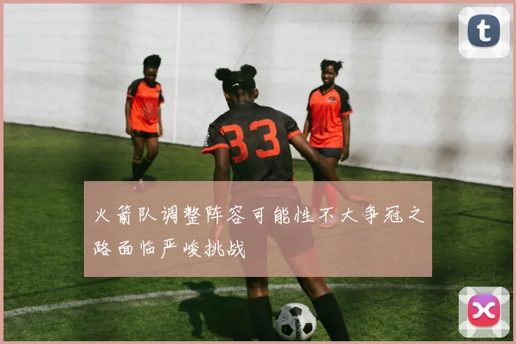 火箭队调整阵容可能性不大争冠之路面临严峻挑战