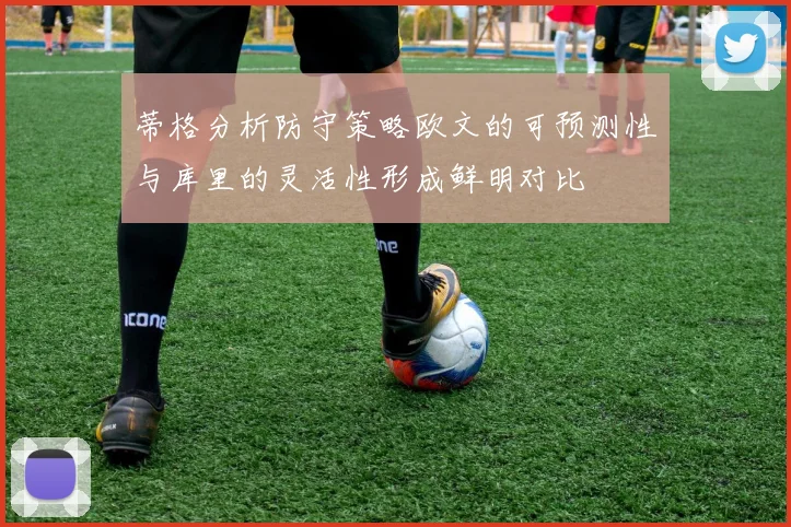 蒂格分析防守策略欧文的可预测性与库里的灵活性形成鲜明对比